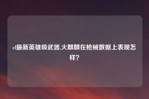 cf最新英雄级武器,火麒麟在枪械数据上表现怎样?