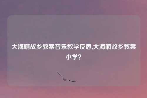 大海啊故乡教案音乐教学反思,大海啊故乡教案小学？