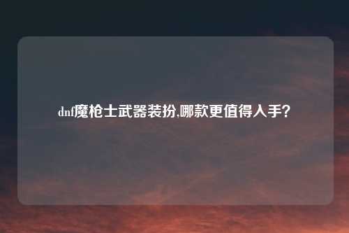dnf魔枪士武器装扮,哪款更值得入手?