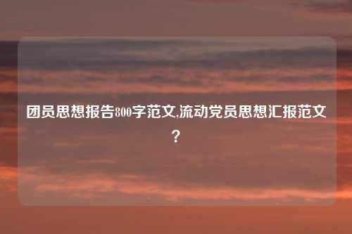 团员思想报告800字范文,流动党员思想汇报范文?