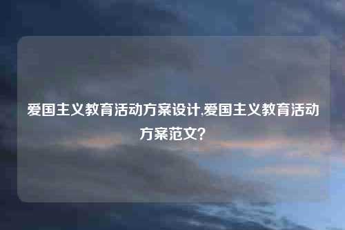 爱国主义教育活动方案设计,爱国主义教育活动方案范文？