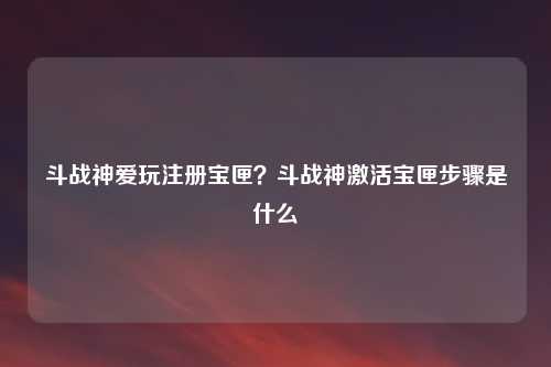 斗战神爱玩注册宝匣？斗战神激活宝匣步骤是什么