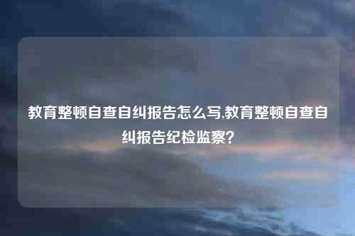 教育整顿自查自纠报告怎么写,教育整顿自查自纠报告纪检监察？