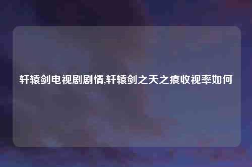 轩辕剑电视剧剧情,轩辕剑之天之痕收视率如何