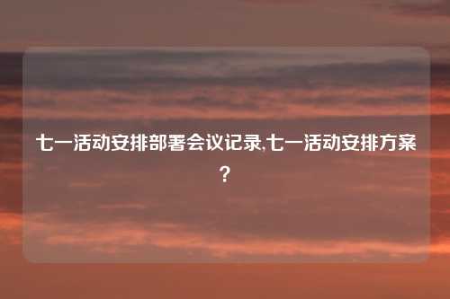 七一活动安排部署会议记录,七一活动安排方案？