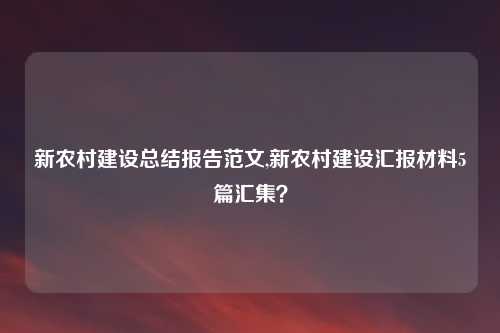新农村建设总结报告范文,新农村建设汇报材料5篇汇集？