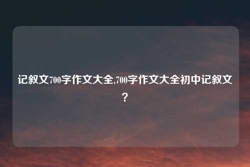 记叙文700字作文大全,700字作文大全初中记叙文？