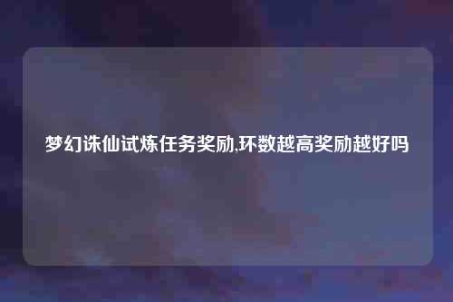 梦幻诛仙试炼任务奖励,环数越高奖励越好吗