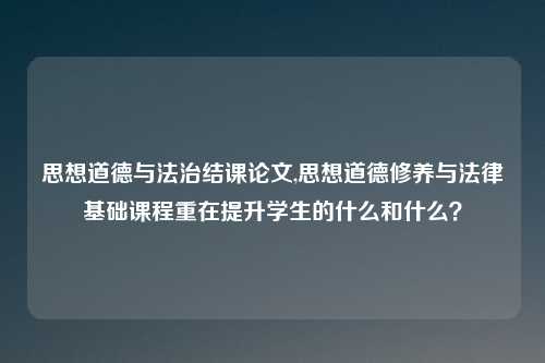 思想道德与法治结课论文,思想道德修养与法律基础课程重在提升学生的什么和什么?