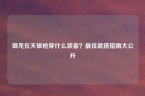 御龙在天银枪穿什么装备?最佳混搭指南大公开