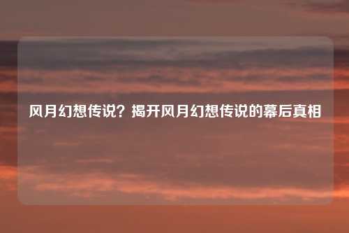 风月幻想传说？揭开风月幻想传说的幕后真相