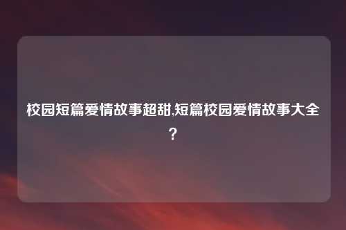 校园短篇爱情故事超甜,短篇校园爱情故事大全？