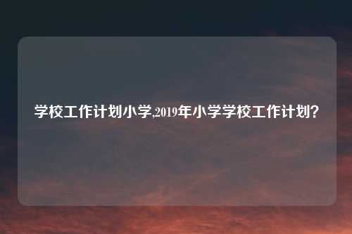 学校工作计划小学,2019年小学学校工作计划?