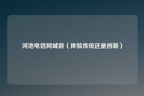 河池电信同城游（体验传统还是创新）