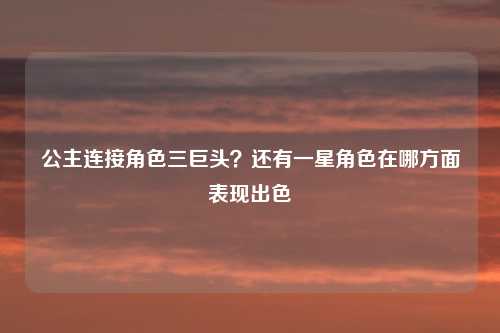 公主连接角色三巨头？还有一星角色在哪方面表现出色