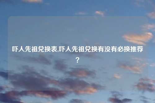 吓人先祖兑换表,吓人先祖兑换有没有必换推荐？