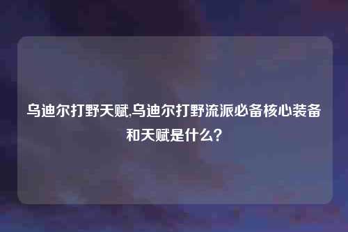乌迪尔打野天赋,乌迪尔打野流派必备核心装备和天赋是什么？
