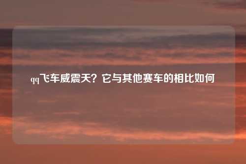qq飞车威震天？它与其他赛车的相比如何