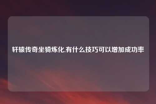 轩辕传奇坐骑炼化,有什么技巧可以增加成功率