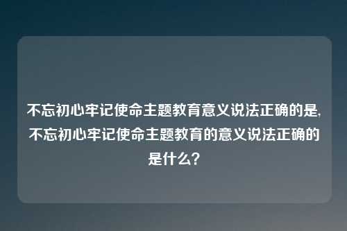 不忘初心牢记使命主题教育意义说法正确的是,不忘初心牢记使命主题教育的意义说法正确的是什么？
