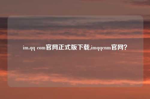 im.qq com官网正式版下载,imqqcnm官网？