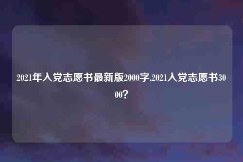 2021年入党志愿书最新版2000字,2021入党志愿书3000？