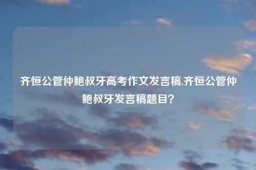 齐恒公管仲鲍叔牙高考作文发言稿,齐恒公管仲鲍叔牙发言稿题目？