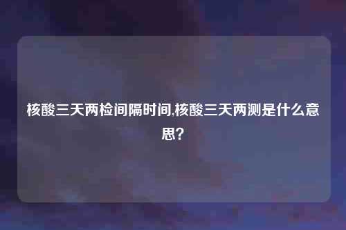 核酸三天两检间隔时间,核酸三天两测是什么意思？