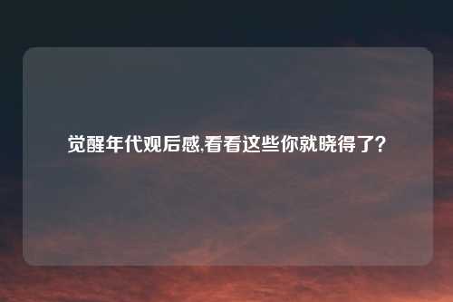 觉醒年代观后感,看看这些你就晓得了？