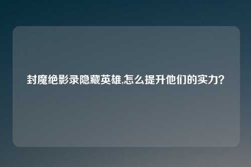 封魔绝影录隐藏英雄,怎么提升他们的实力？