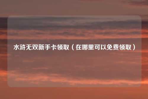 水浒无双新手卡领取（在哪里可以免费领取）