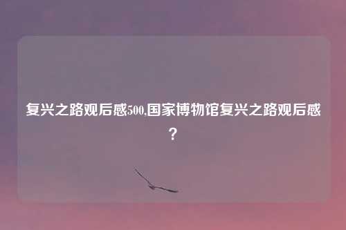 复兴之路观后感500,国家博物馆复兴之路观后感？