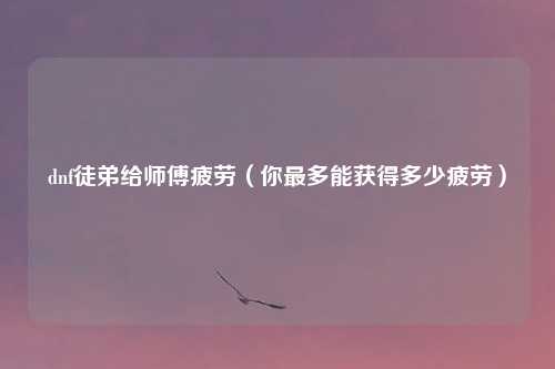 dnf徒弟给师傅疲劳（你最多能获得多少疲劳）