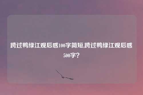 跨过鸭绿江观后感100字简短,跨过鸭绿江观后感500字？