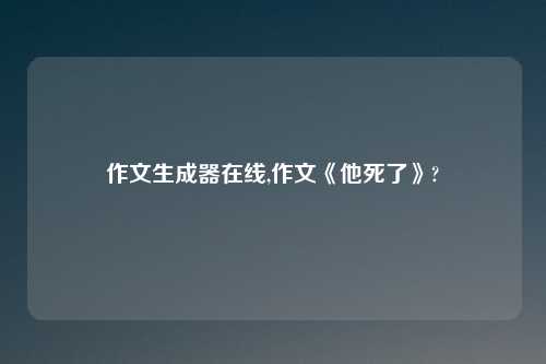 作文生成器在线,作文《他死了》?
