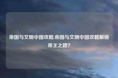 帝国与文明中国攻略,帝国与文明中国攻略解锁帝王之路？