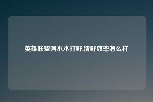 英雄联盟阿木木打野,清野效率怎么样