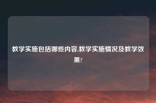 教学实施包括哪些内容,教学实施情况及教学效果?