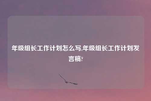 年级组长工作计划怎么写,年级组长工作计划发言稿?