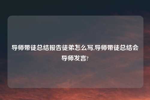 导师带徒总结报告徒弟怎么写,导师带徒总结会导师发言?