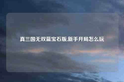 真三国无双蓝宝石版,新手开局怎么玩