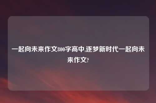 一起向未来作文800字高中,逐梦新时代一起向未来作文?