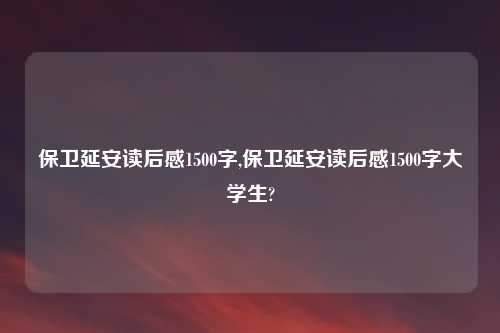 保卫延安读后感1500字,保卫延安读后感1500字大学生?