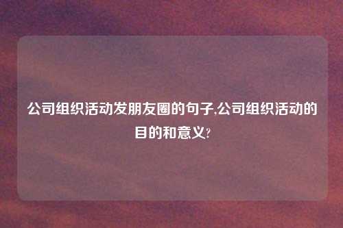 公司组织活动发朋友圈的句子,公司组织活动的目的和意义?