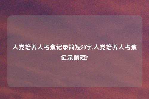 入党培养人考察记录简短50字,入党培养人考察记录简短?
