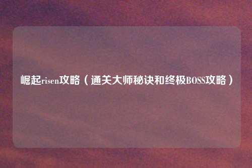 崛起risen攻略（通关大师秘诀和终极BOSS攻略）