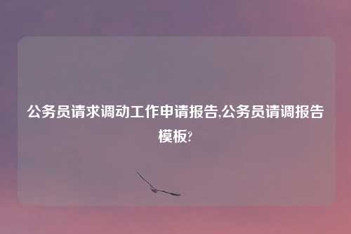 公务员请求调动工作申请报告,公务员请调报告模板?