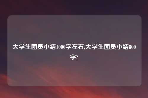 大学生团员小结1000字左右,大学生团员小结800字?