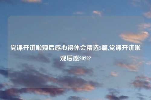 党课开讲啦观后感心得体会精选5篇,党课开讲啦观后感2022?