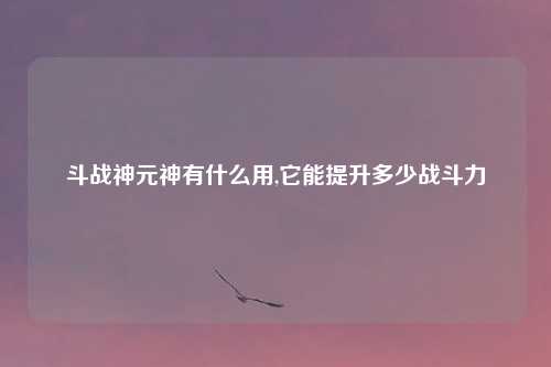 斗战神元神有什么用,它能提升多少战斗力